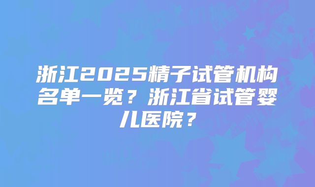 浙江2025精子试管机构名单一览？浙江省试管婴儿医院？