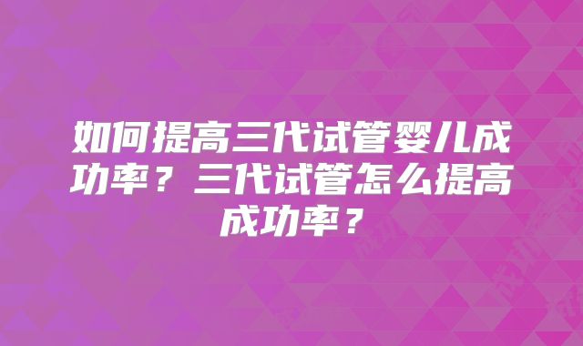 如何提高三代试管婴儿成功率？三代试管怎么提高成功率？