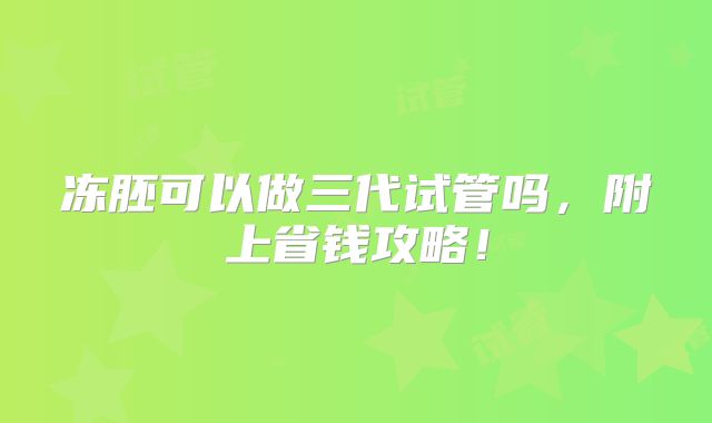 冻胚可以做三代试管吗,附上省钱攻略!