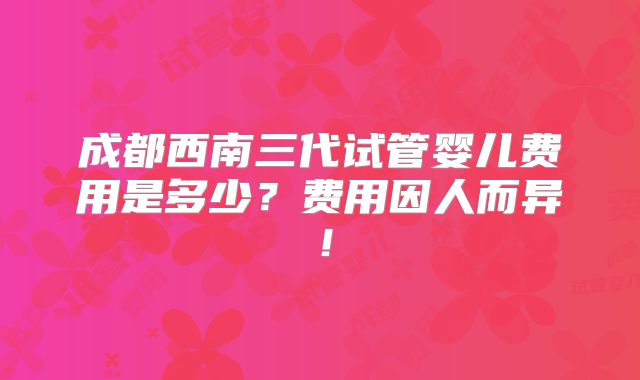 成都西南三代试管婴儿费用是多少？费用因人而异！