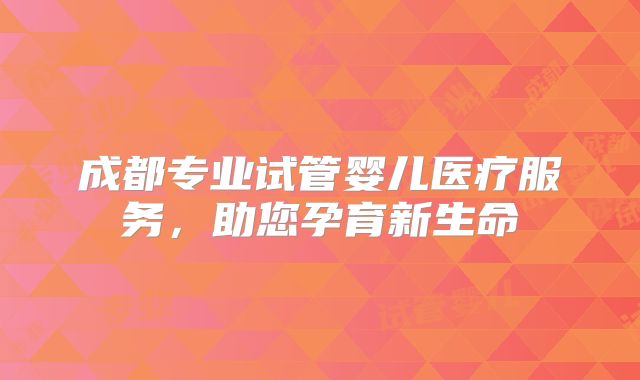 成都专业试管婴儿医疗服务，助您孕育新生命
