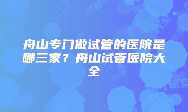 舟山专门做试管的医院是哪三家?舟山试管医院大全
