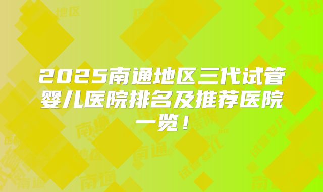2025南通地区三代试管婴儿医院排名及推荐医院一览！