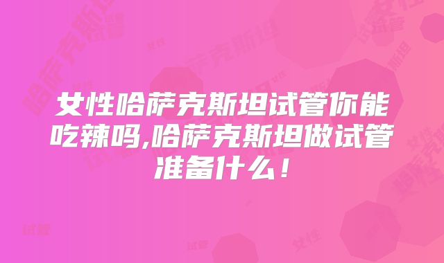 女性哈萨克斯坦试管你能吃辣吗,哈萨克斯坦做试管准备什么！