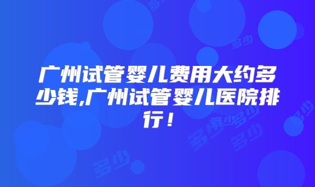 广州试管婴儿费用大约多少钱,广州试管婴儿医院排行！