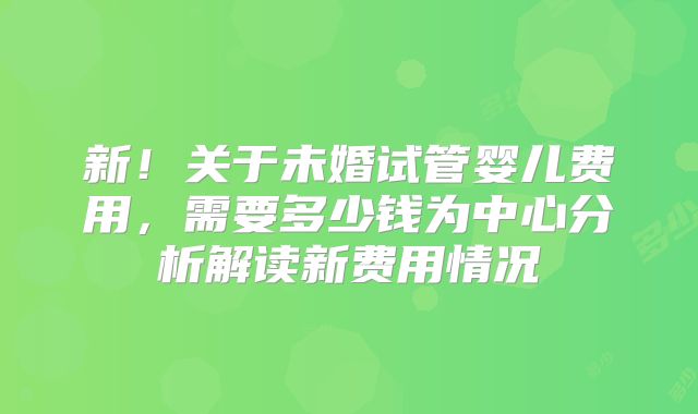新！关于未婚试管婴儿费用，需要多少钱为中心分析解读新费用情况