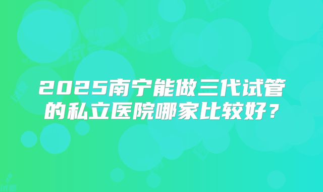 2025南宁能做三代试管的私立医院哪家比较好?
