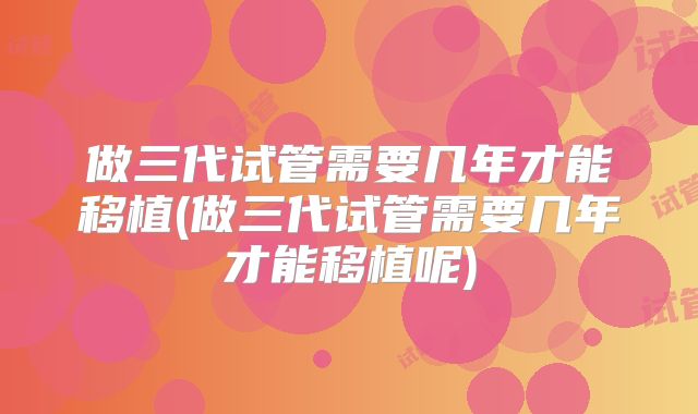 做三代试管需要几年才能移植(做三代试管需要几年才能移植呢)