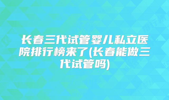 长春三代试管婴儿私立医院排行榜来了(长春能做三代试管吗)