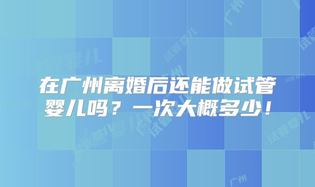 在广州离婚后还能做试管婴儿吗？一次大概多少！