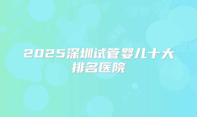 2025深圳试管婴儿十大排名医院