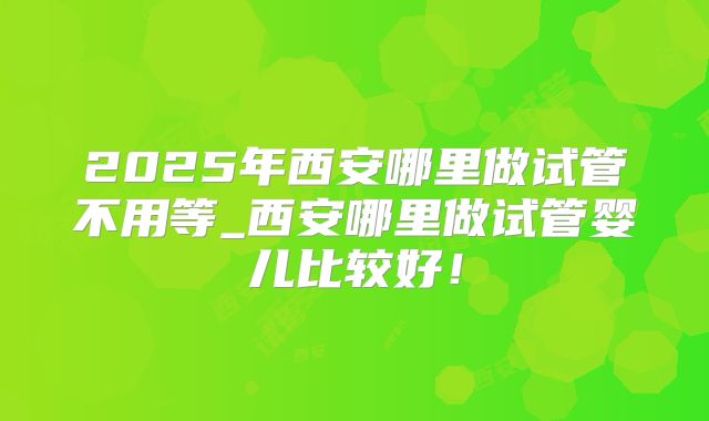 2025年西安哪里做试管不用等_西安哪里做试管婴儿比较好！