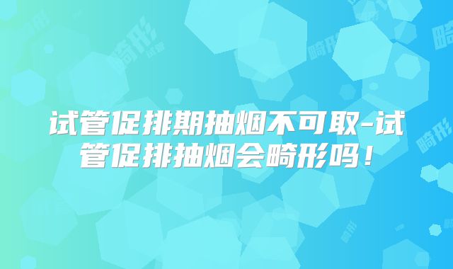 试管促排期抽烟不可取-试管促排抽烟会畸形吗!