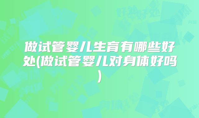 做试管婴儿生育有哪些好处(做试管婴儿对身体好吗)