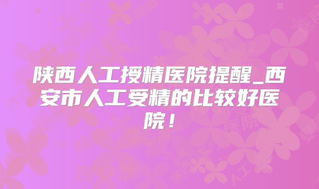 陕西人工授精医院提醒_西安市人工受精的比较好医院!