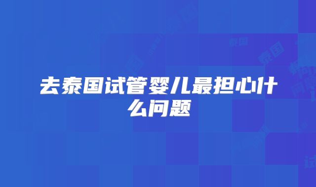 去泰国试管婴儿最担心什么问题