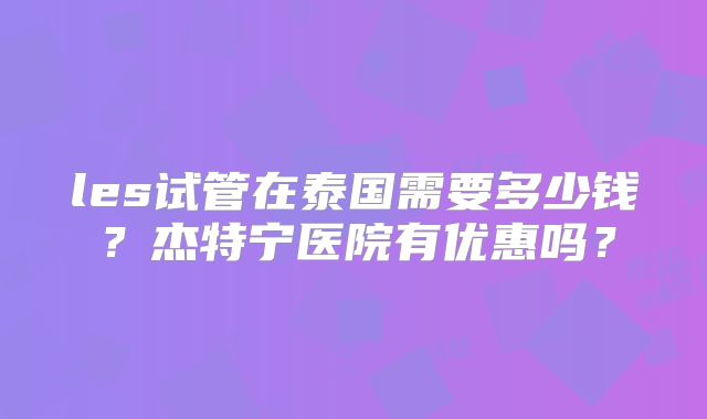 les试管在泰国需要多少钱？杰特宁医院有优惠吗？