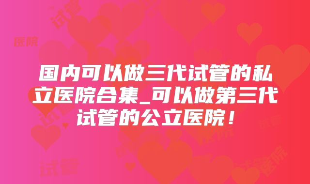 国内可以做三代试管的私立医院合集_可以做第三代试管的公立医院!
