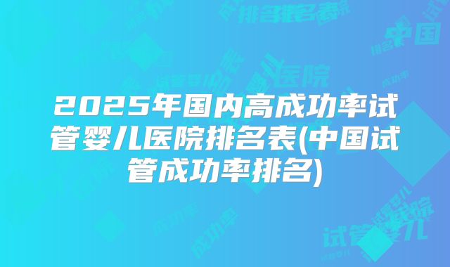 2025年国内高成功率试管婴儿医院排名表(中国试管成功率排名)
