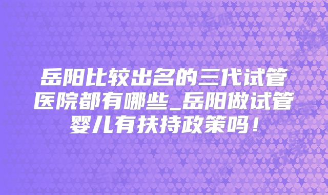 岳阳比较出名的三代试管医院都有哪些_岳阳做试管婴儿有扶持政策吗！