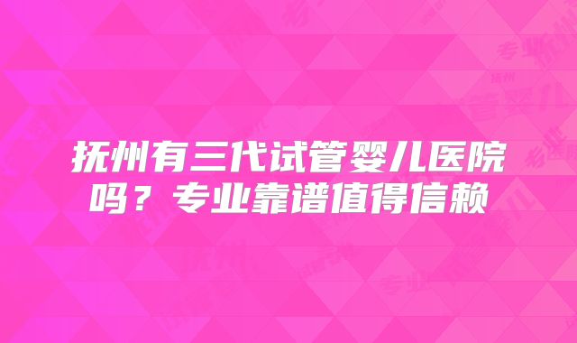 抚州有三代试管婴儿医院吗？专业靠谱值得信赖