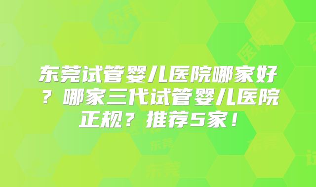 东莞试管婴儿医院哪家好？哪家三代试管婴儿医院正规？推荐5家！