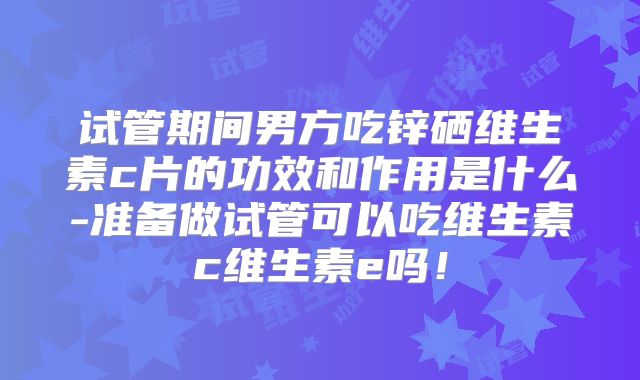 试管期间男方吃锌硒维生素c片的功效和作用是什么-准备做试管可以吃维生素c维生素e吗！