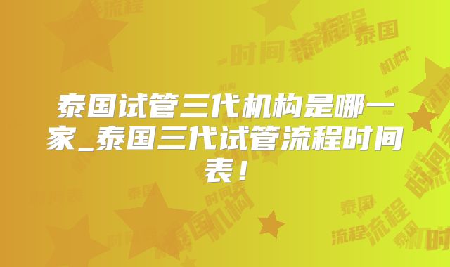 泰国试管三代机构是哪一家_泰国三代试管流程时间表!
