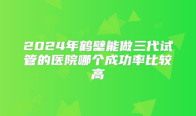 2024年鹤壁能做三代试管的医院哪个成功率比较高