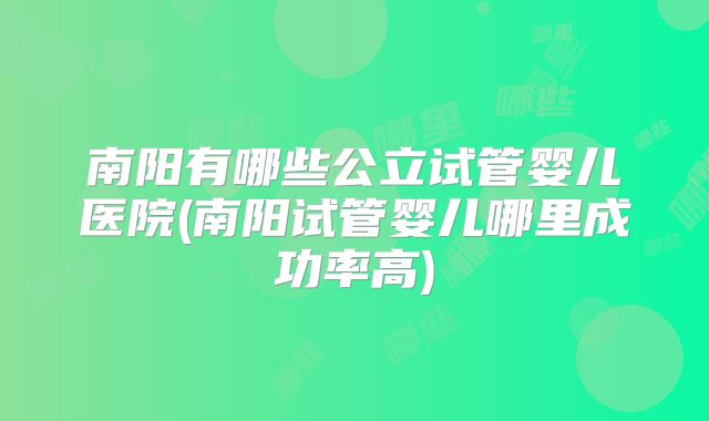 南阳有哪些公立试管婴儿医院(南阳试管婴儿哪里成功率高)