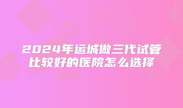 2024年运城做三代试管比较好的医院怎么选择