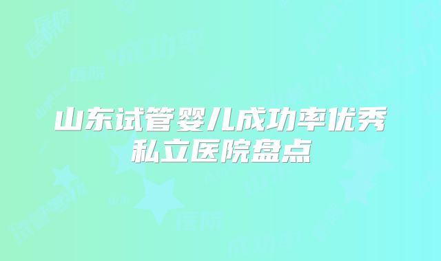 山东试管婴儿成功率优秀私立医院盘点