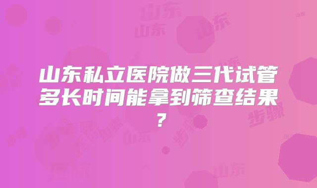 山东私立医院做三代试管多长时间能拿到筛查结果?