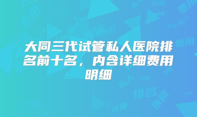大同三代试管私人医院排名前十名，内含详细费用明细