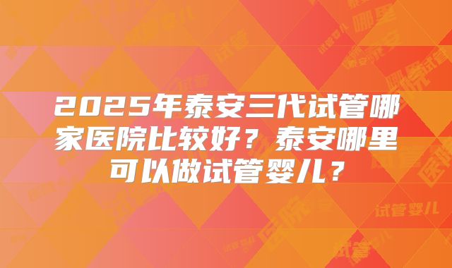 2025年泰安三代试管哪家医院比较好？泰安哪里可以做试管婴儿？