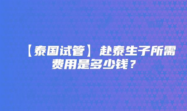 【泰国试管】赴泰生子所需费用是多少钱？
