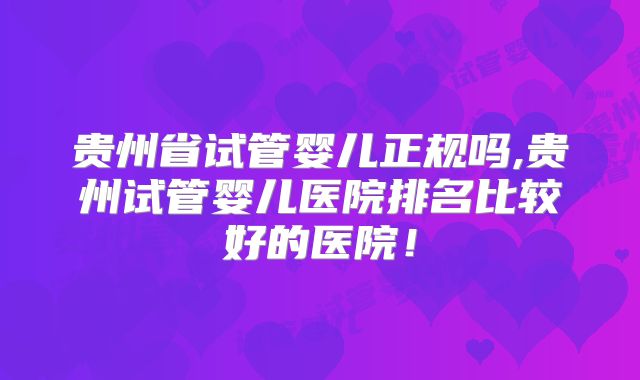 贵州省试管婴儿正规吗,贵州试管婴儿医院排名比较好的医院!