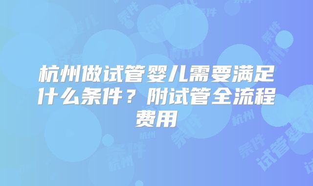杭州做试管婴儿需要满足什么条件?附试管全流程费用