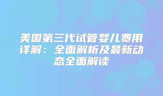 美国第三代试管婴儿费用详解：全面解析及最新动态全面解读