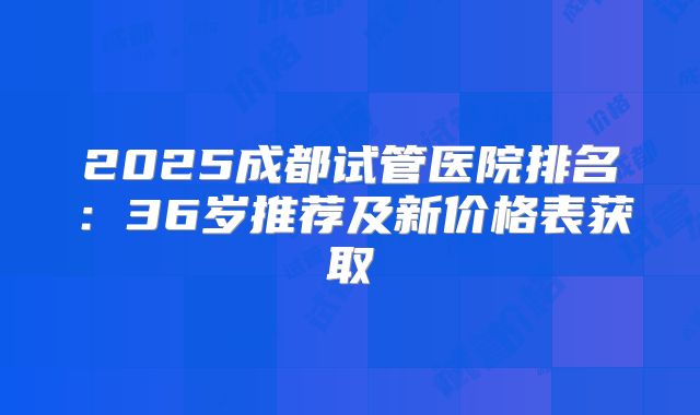 2025成都试管医院排名：36岁推荐及新价格表获取