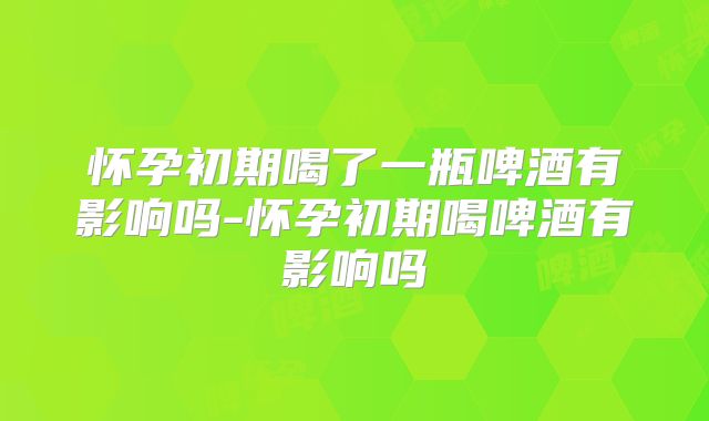 怀孕初期喝了一瓶啤酒有影响吗-怀孕初期喝啤酒有影响吗