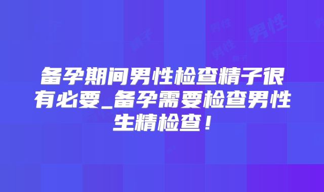 备孕期间男性检查精子很有必要_备孕需要检查男性生精检查！