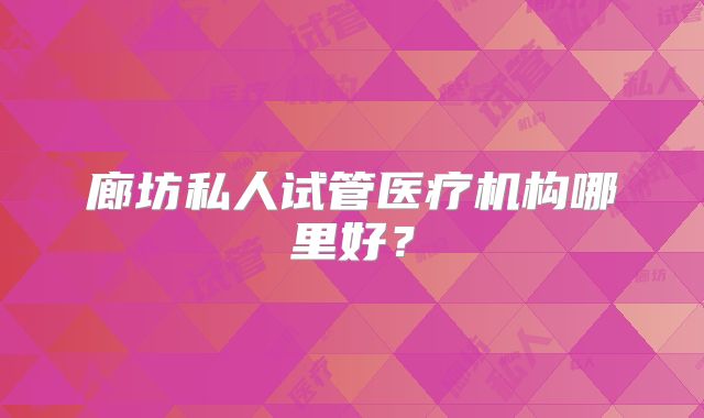 廊坊私人试管医疗机构哪里好?