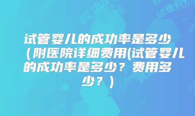 试管婴儿的成功率是多少(附医院详细费用(试管婴儿的成功率是多少?费用多少?)