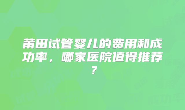 莆田试管婴儿的费用和成功率，哪家医院值得推荐？