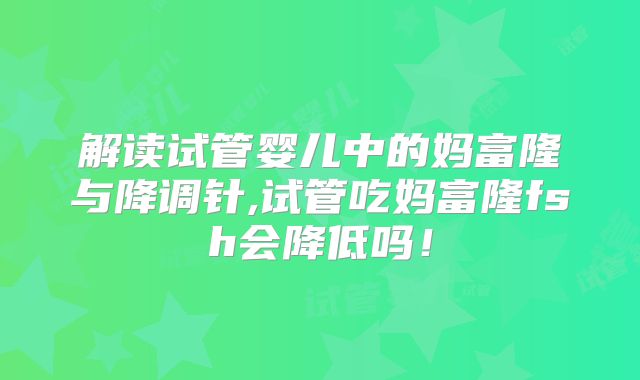解读试管婴儿中的妈富隆与降调针,试管吃妈富隆fsh会降低吗！