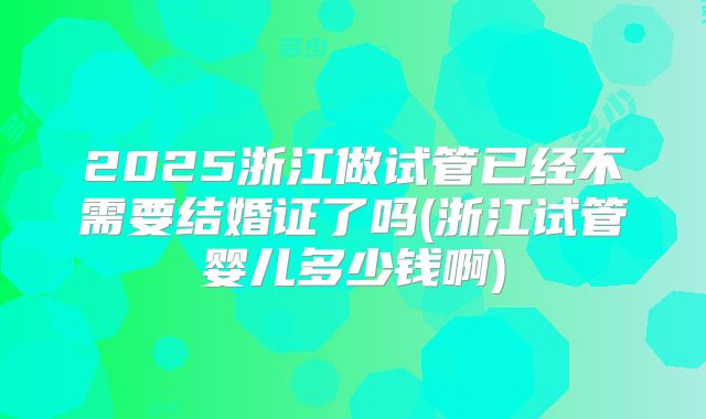 2025浙江做试管已经不需要结婚证了吗(浙江试管婴儿多少钱啊)