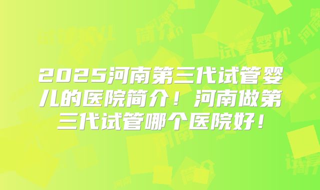 2025河南第三代试管婴儿的医院简介！河南做第三代试管哪个医院好！
