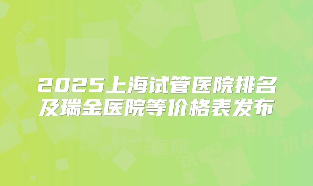 2025上海试管医院排名及瑞金医院等价格表发布