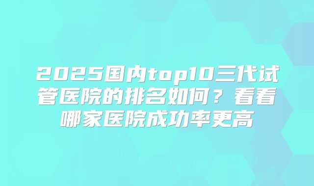2025国内top10三代试管医院的排名如何？看看哪家医院成功率更高